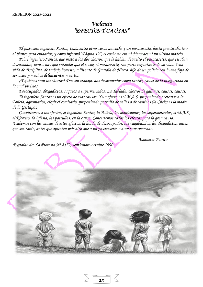 REBELION 2023-2024  Violencia “EFECTOS Y CAUSAS”  Eljusticiero ingeniero Santos, tenia entre otras cosas un coche y un pasacasette, hasta practicaba tiro  al blanco para cuidarfos, y como informs “Pagina 12", el coche o éra ni Mercedes ni un iltimo modelo. Pobe ingeniero Santos, que matd a los dos chorros, que e fiabian devuelto el p desarmados, pero... hay que entender que el coche, el pasacasette, son parte important  vida de disciplina, de trabajo hionesto, militante de Guardia de Hierro, fijo de un policia con Guena foja de servicios y muchos defincuentes muertos.  -asette, que estaban  Policia, agremiarfos, elegir el comisario, proponiendo de la Gestapo)  Convirtamos a los efectos, el ingeniero Santos, la Poficia, el Ejército, la Iglesia, las patrullas, en (a ca Acabemos con las causas de estos efectos, (a hoy que sea tarde, antes que apunten mds alto que a  ara [a gran causa. vagabundos, os drogadictos, antes  Amanecer Fiorito Extraido de: La Protesta N 81  